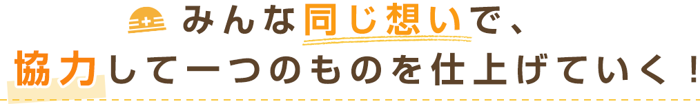 みんな同じ想いで、協力して一つのものを仕上げていく！